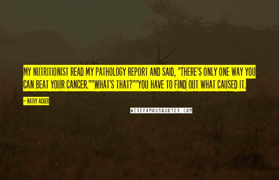 Kathy Acker quotes: My nutritionist read my pathology report and said, "There's only one way you can beat your cancer.""What's that?""You have to find out what caused it. Kathy Acker quotes: My nutritionist read my pathology report and said, "There's only one way you can beat your cancer.""What's that?""You have to find out what caused it.