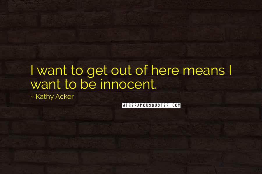 Kathy Acker quotes: I want to get out of here means I want to be innocent.