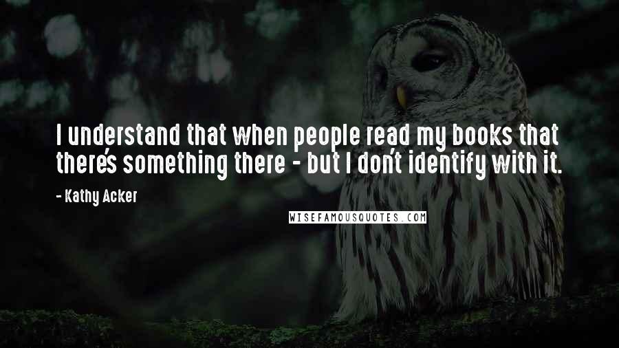 Kathy Acker quotes: I understand that when people read my books that there's something there - but I don't identify with it.