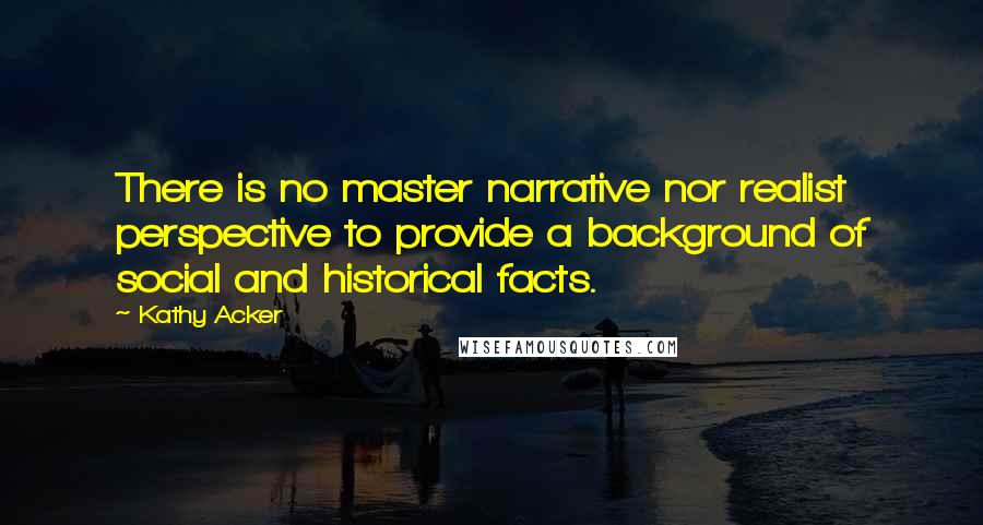 Kathy Acker quotes: There is no master narrative nor realist perspective to provide a background of social and historical facts. Kathy Acker quotes: There is no master narrative nor realist perspective to provide a background of social and historical facts.