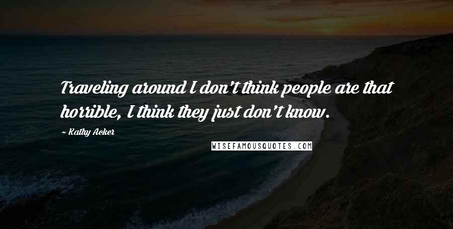 Kathy Acker quotes: Traveling around I don't think people are that horrible, I think they just don't know.