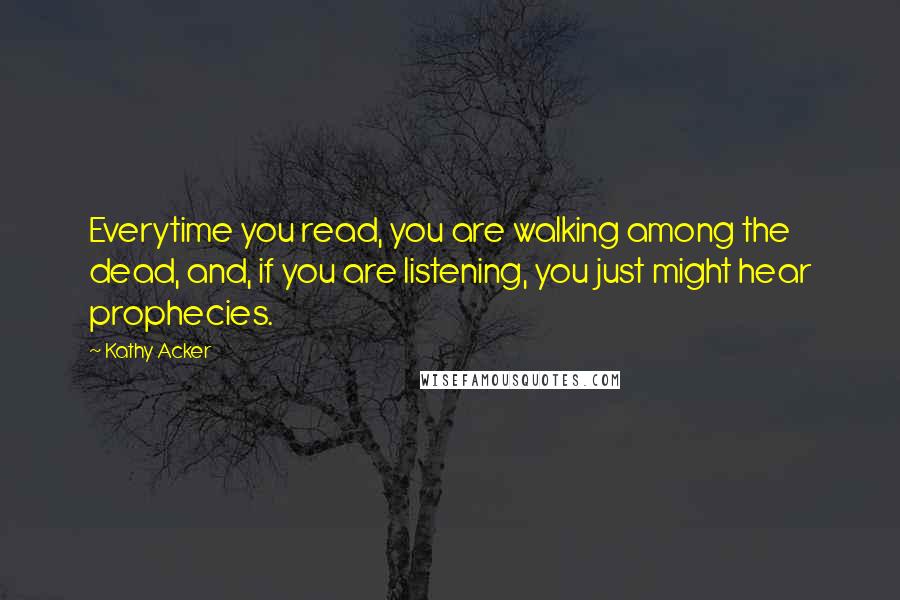 Kathy Acker quotes: Everytime you read, you are walking among the dead, and, if you are listening, you just might hear prophecies. Kathy Acker quotes: Everytime you read, you are walking among the dead, and, if you are listening, you just might hear prophecies.
