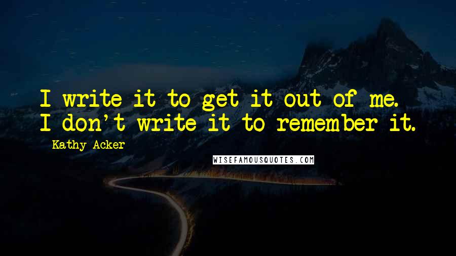 Kathy Acker quotes: I write it to get it out of me. I don't write it to remember it.