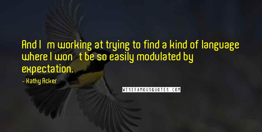Kathy Acker quotes: And I'm working at trying to find a kind of language where I won't be so easily modulated by expectation. Kathy Acker quotes: And I'm working at trying to find a kind of language where I won't be so easily modulated by expectation.