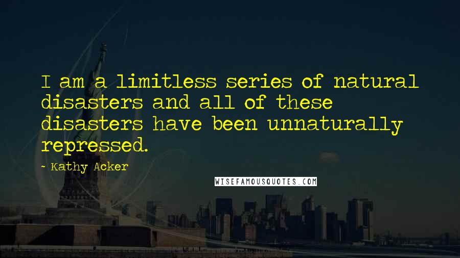 Kathy Acker quotes: I am a limitless series of natural disasters and all of these disasters have been unnaturally repressed. Kathy Acker quotes: I am a limitless series of natural disasters and all of these disasters have been unnaturally repressed.