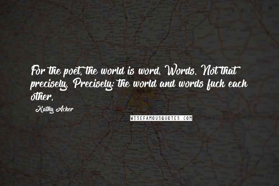 Kathy Acker quotes: For the poet, the world is word. Words. Not that precisely. Precisely: the world and words fuck each other. Kathy Acker quotes: For the poet, the world is word. Words. Not that precisely. Precisely: the world and words fuck each other.
