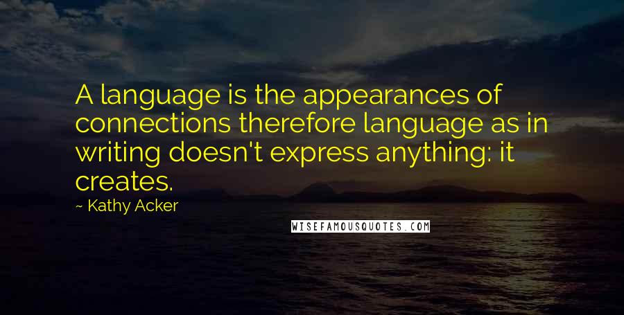 Kathy Acker quotes: A language is the appearances of connections therefore language as in writing doesn't express anything: it creates. Kathy Acker quotes: A language is the appearances of connections therefore language as in writing doesn't express anything: it creates.