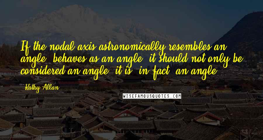 Kathy Allan quotes: If the nodal axis astronomically resembles an angle, behaves as an angle, it should not only be considered an angle, it is, in fact, an angle.