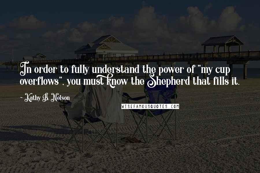 Kathy B. Nelson quotes: In order to fully understand the power of "my cup overflows", you must know the Shepherd that fills it.