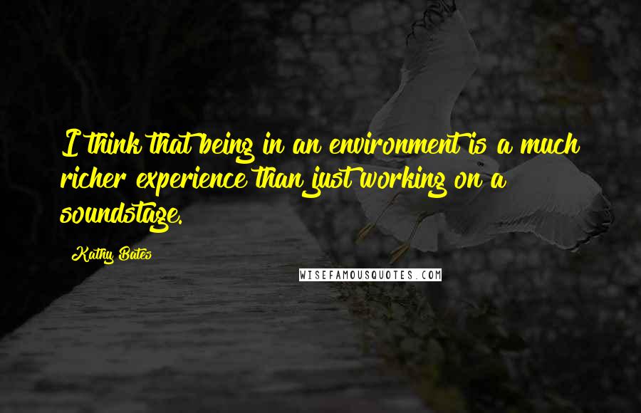 Kathy Bates quotes: I think that being in an environment is a much richer experience than just working on a soundstage.