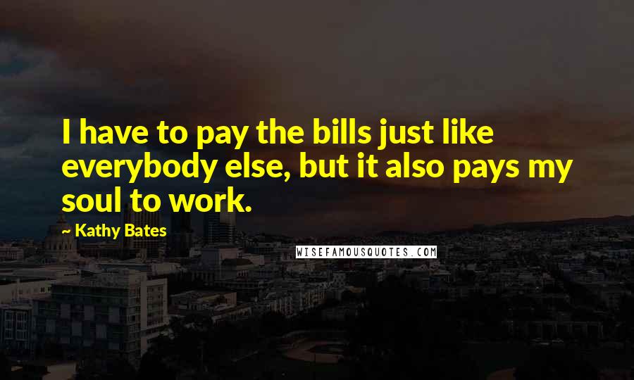 Kathy Bates quotes: I have to pay the bills just like everybody else, but it also pays my soul to work.