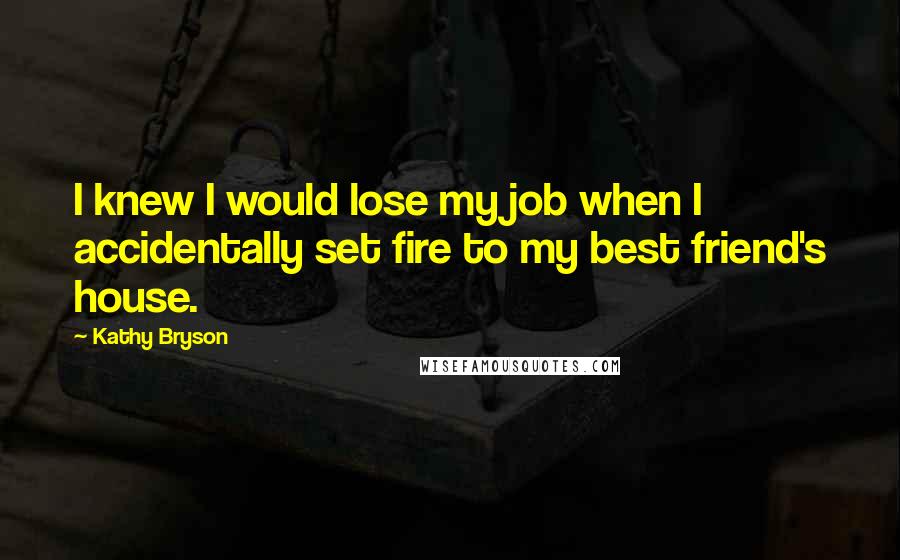 Kathy Bryson quotes: I knew I would lose my job when I accidentally set fire to my best friend's house.