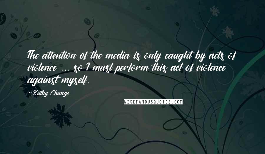 Kathy Change quotes: The attention of the media is only caught by acts of violence ... so I must perform this act of violence against myself.