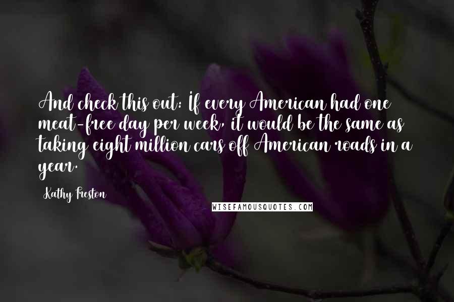 Kathy Freston quotes: And check this out: If every American had one meat-free day per week, it would be the same as taking eight million cars off American roads in a year. Kathy Freston quotes: And check this out: If every American had one meat-free day per week, it would be the same as taking eight million cars off American roads in a year.