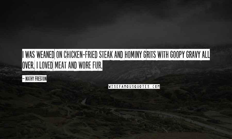 Kathy Freston quotes: I was weaned on chicken-fried steak and hominy grits with goopy gravy all over. I loved meat and wore fur.