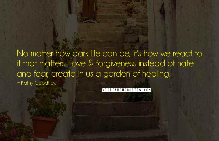 Kathy Goodhew quotes: No matter how dark life can be, it's how we react to it that matters. Love & forgiveness instead of hate and fear, create in us a garden of healing.