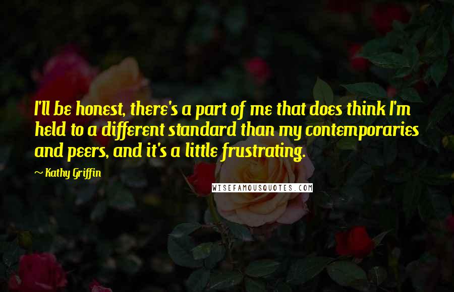 Kathy Griffin quotes: I'll be honest, there's a part of me that does think I'm held to a different standard than my contemporaries and peers, and it's a little frustrating. Kathy Griffin quotes: I'll be honest, there's a part of me that does think I'm held to a different standard than my contemporaries and peers, and it's a little frustrating.