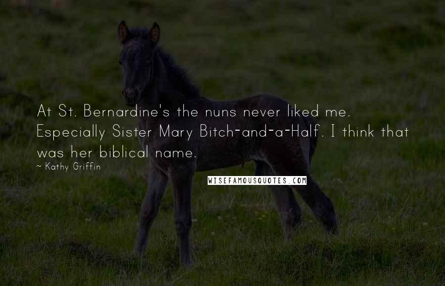 Kathy Griffin quotes: At St. Bernardine's the nuns never liked me. Especially Sister Mary Bitch-and-a-Half. I think that was her biblical name. Kathy Griffin quotes: At St. Bernardine's the nuns never liked me. Especially Sister Mary Bitch-and-a-Half. I think that was her biblical name.