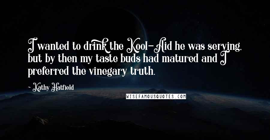 Kathy Hatfield quotes: I wanted to drink the Kool-Aid he was serving, but by then my taste buds had matured and I preferred the vinegary truth. Kathy Hatfield quotes: I wanted to drink the Kool-Aid he was serving, but by then my taste buds had matured and I preferred the vinegary truth.