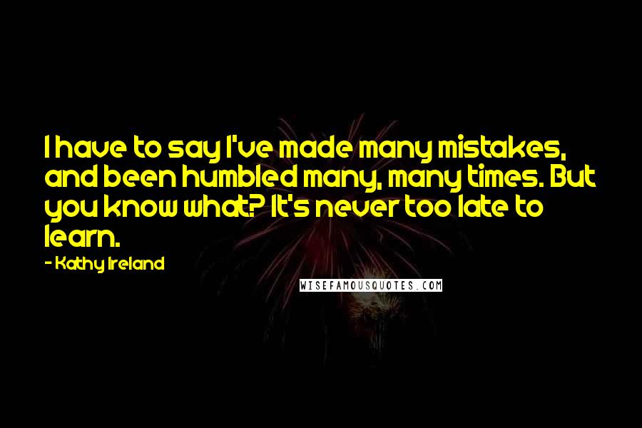Kathy Ireland quotes: I have to say I've made many mistakes, and been humbled many, many times. But you know what? It's never too late to learn.