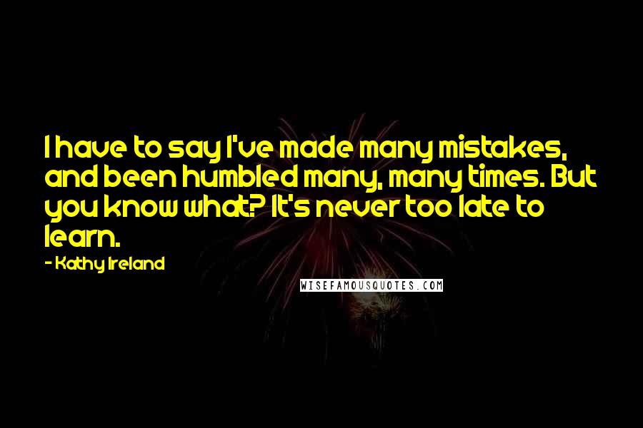 Kathy Ireland quotes: I have to say I've made many mistakes, and been humbled many, many times. But you know what? It's never too late to learn. Kathy Ireland quotes: I have to say I've made many mistakes, and been humbled many, many times. But you know what? It's never too late to learn.