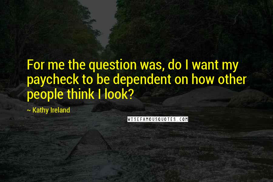 Kathy Ireland quotes: For me the question was, do I want my paycheck to be dependent on how other people think I look? Kathy Ireland quotes: For me the question was, do I want my paycheck to be dependent on how other people think I look?