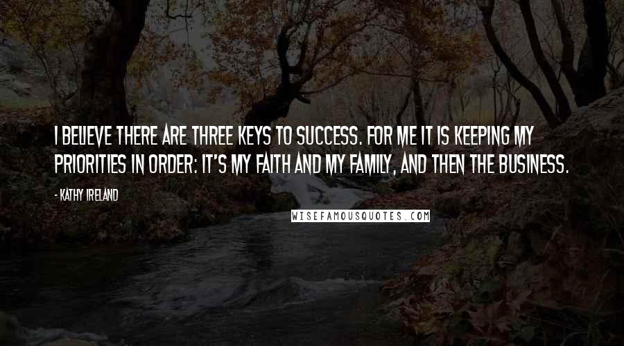 Kathy Ireland quotes: I believe there are three keys to success. For me it is keeping my priorities in order: It's my faith and my family, and then the business.