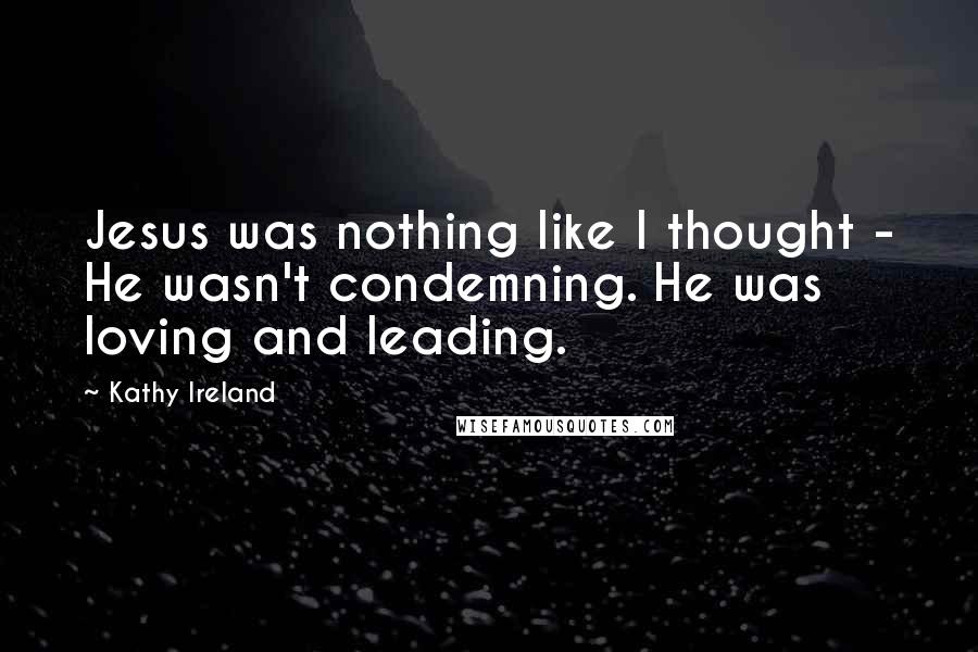 Kathy Ireland quotes: Jesus was nothing like I thought - He wasn't condemning. He was loving and leading.