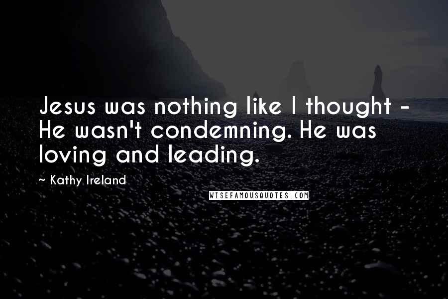 Kathy Ireland quotes: Jesus was nothing like I thought - He wasn't condemning. He was loving and leading. Kathy Ireland quotes: Jesus was nothing like I thought - He wasn't condemning. He was loving and leading.