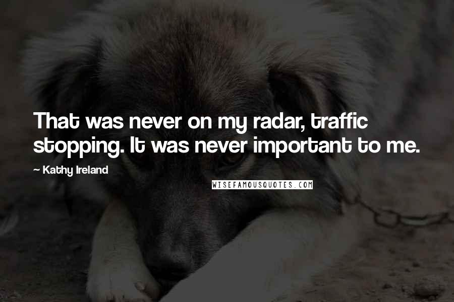 Kathy Ireland quotes: That was never on my radar, traffic stopping. It was never important to me. Kathy Ireland quotes: That was never on my radar, traffic stopping. It was never important to me.