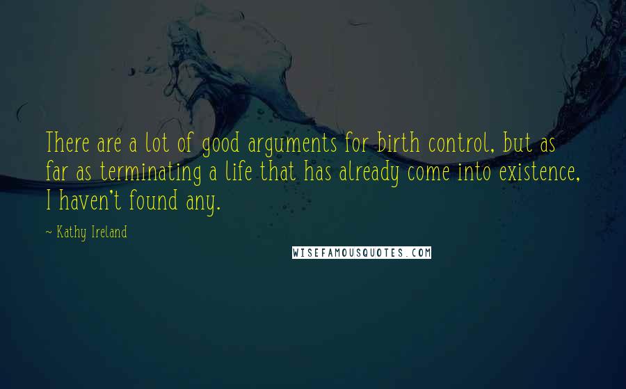 Kathy Ireland quotes: There are a lot of good arguments for birth control, but as far as terminating a life that has already come into existence, I haven't found any. Kathy Ireland quotes: There are a lot of good arguments for birth control, but as far as terminating a life that has already come into existence, I haven't found any.