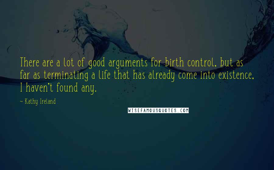 Kathy Ireland quotes: There are a lot of good arguments for birth control, but as far as terminating a life that has already come into existence, I haven't found any.