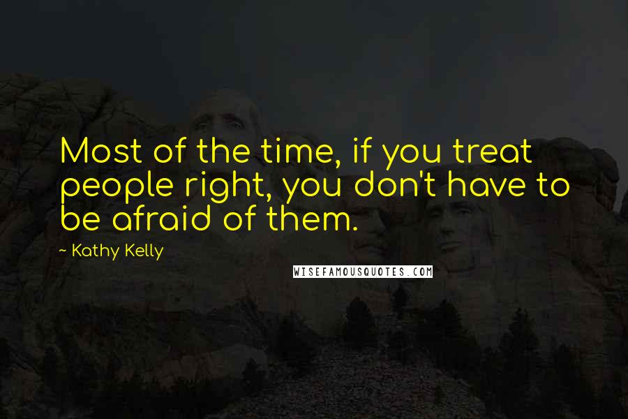 Kathy Kelly quotes: Most of the time, if you treat people right, you don't have to be afraid of them.