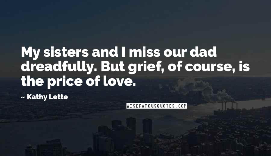 Kathy Lette quotes: My sisters and I miss our dad dreadfully. But grief, of course, is the price of love.