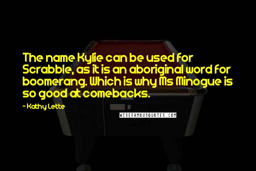 Kathy Lette quotes: The name Kylie can be used for Scrabble, as it is an aboriginal word for boomerang. Which is why Ms Minogue is so good at comebacks. Kathy Lette quotes: The name Kylie can be used for Scrabble, as it is an aboriginal word for boomerang. Which is why Ms Minogue is so good at comebacks.