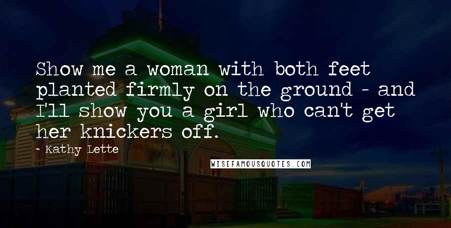 Kathy Lette quotes: Show me a woman with both feet planted firmly on the ground - and I'll show you a girl who can't get her knickers off. Kathy Lette quotes: Show me a woman with both feet planted firmly on the ground - and I'll show you a girl who can't get her knickers off.