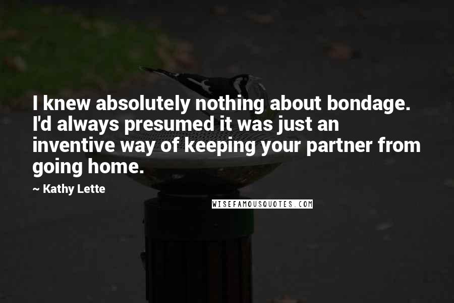 Kathy Lette quotes: I knew absolutely nothing about bondage. I'd always presumed it was just an inventive way of keeping your partner from going home. Kathy Lette quotes: I knew absolutely nothing about bondage. I'd always presumed it was just an inventive way of keeping your partner from going home.