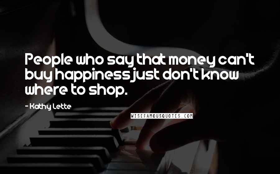 Kathy Lette quotes: People who say that money can't buy happiness just don't know where to shop.