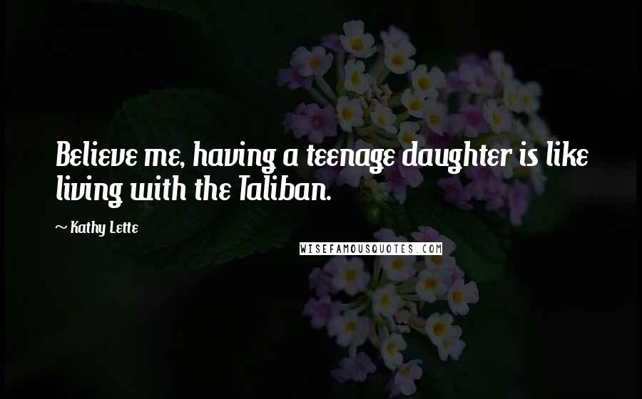 Kathy Lette quotes: Believe me, having a teenage daughter is like living with the Taliban.
