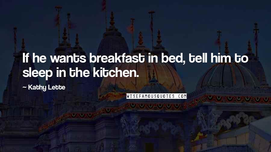 Kathy Lette quotes: If he wants breakfast in bed, tell him to sleep in the kitchen.