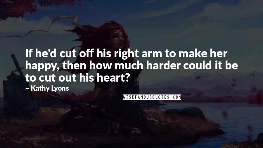 Kathy Lyons quotes: If he'd cut off his right arm to make her happy, then how much harder could it be to cut out his heart? Kathy Lyons quotes: If he'd cut off his right arm to make her happy, then how much harder could it be to cut out his heart?