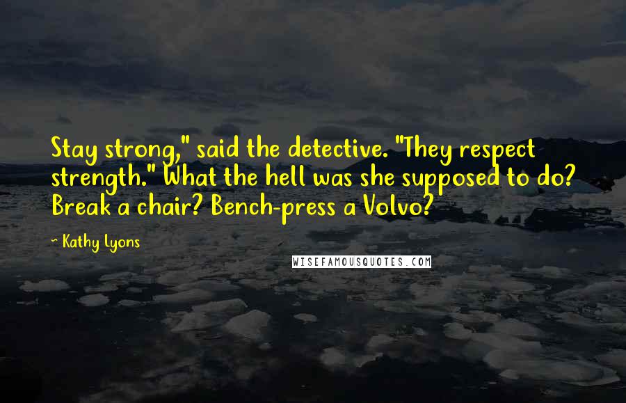 Kathy Lyons quotes: Stay strong," said the detective. "They respect strength." What the hell was she supposed to do? Break a chair? Bench-press a Volvo? Kathy Lyons quotes: Stay strong," said the detective. "They respect strength." What the hell was she supposed to do? Break a chair? Bench-press a Volvo?