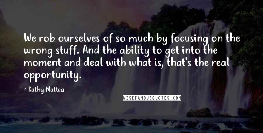 Kathy Mattea quotes: We rob ourselves of so much by focusing on the wrong stuff. And the ability to get into the moment and deal with what is, that's the real opportunity.