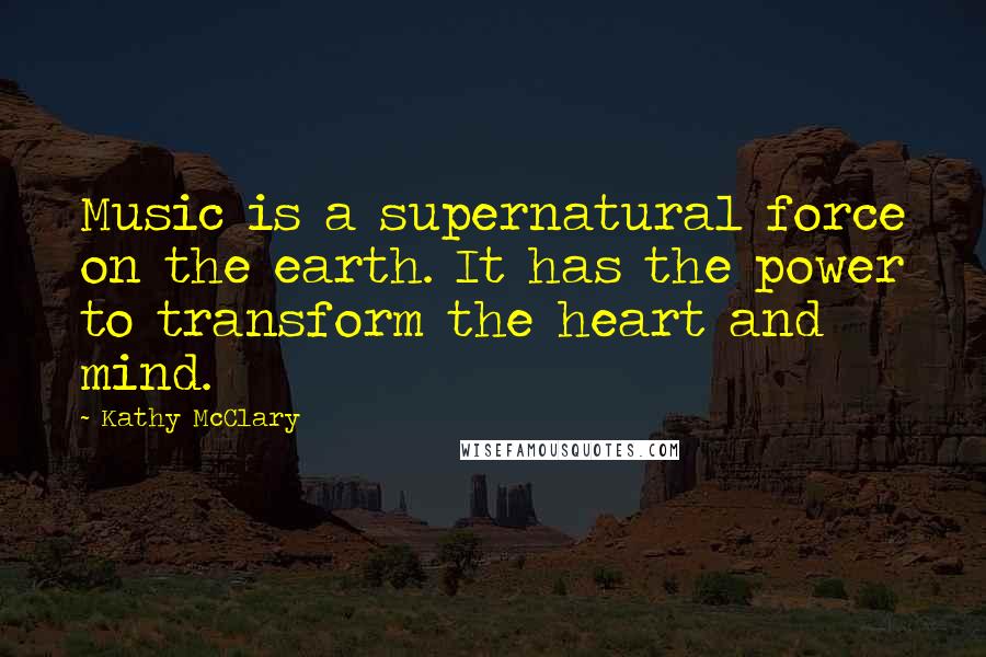 Kathy McClary quotes: Music is a supernatural force on the earth. It has the power to transform the heart and mind.