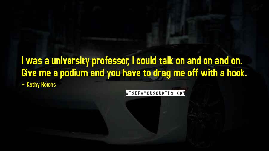 Kathy Reichs quotes: I was a university professor, I could talk on and on and on. Give me a podium and you have to drag me off with a hook. Kathy Reichs quotes: I was a university professor, I could talk on and on and on. Give me a podium and you have to drag me off with a hook.