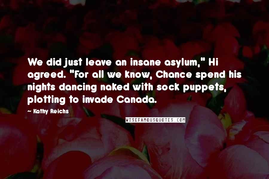 Kathy Reichs quotes: We did just leave an insane asylum," Hi agreed. "For all we know, Chance spend his nights dancing naked with sock puppets, plotting to invade Canada. Kathy Reichs quotes: We did just leave an insane asylum," Hi agreed. "For all we know, Chance spend his nights dancing naked with sock puppets, plotting to invade Canada.