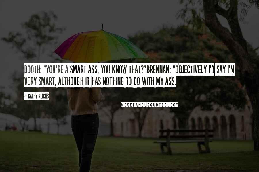 Kathy Reichs quotes: Booth: "You're a smart ass, you know that?"Brennan: "Objectively I'd say I'm very smart, although it has nothing to do with my ass. Kathy Reichs quotes: Booth: "You're a smart ass, you know that?"Brennan: "Objectively I'd say I'm very smart, although it has nothing to do with my ass.
