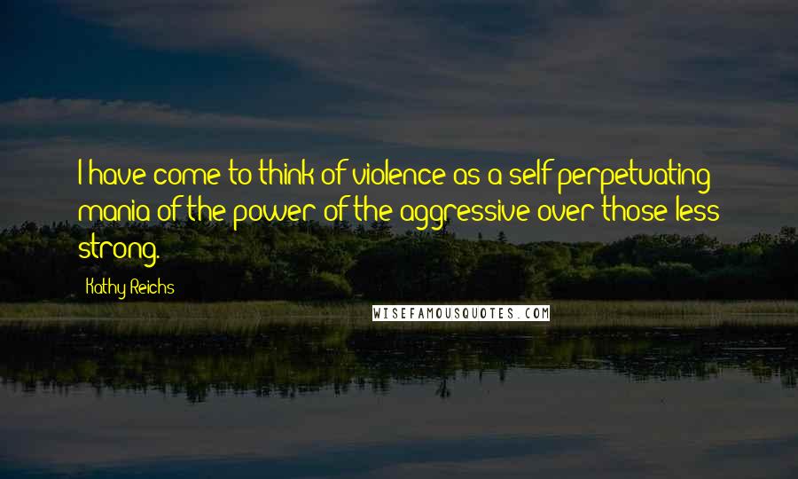 Kathy Reichs quotes: I have come to think of violence as a self-perpetuating mania of the power of the aggressive over those less strong. Kathy Reichs quotes: I have come to think of violence as a self-perpetuating mania of the power of the aggressive over those less strong.