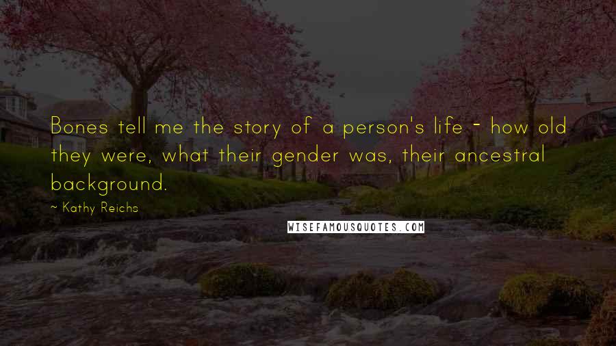 Kathy Reichs quotes: Bones tell me the story of a person's life - how old they were, what their gender was, their ancestral background. Kathy Reichs quotes: Bones tell me the story of a person's life - how old they were, what their gender was, their ancestral background.