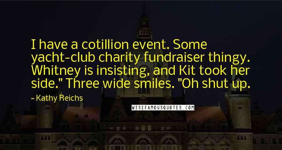 Kathy Reichs quotes: I have a cotillion event. Some yacht-club charity fundraiser thingy. Whitney is insisting, and Kit took her side." Three wide smiles. "Oh shut up. Kathy Reichs quotes: I have a cotillion event. Some yacht-club charity fundraiser thingy. Whitney is insisting, and Kit took her side." Three wide smiles. "Oh shut up.